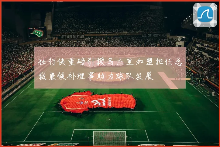 独行侠重磅引援乌杰里加盟担任总裁兼候补理事助力球队发展