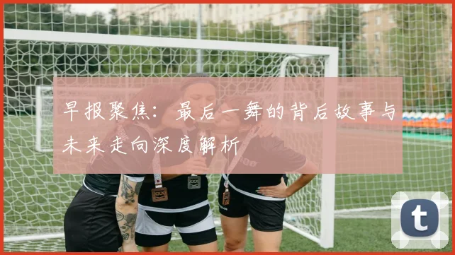 早报聚焦：最后一舞的背后故事与未来走向深度解析