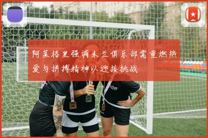 阿莱格里强调米兰俱乐部需重燃热爱与拼搏精神以迎接挑战
