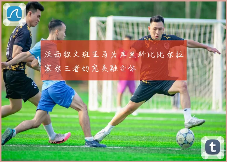 沃西称文班亚马为库里科比比尔拉塞尔三者的完美融合体