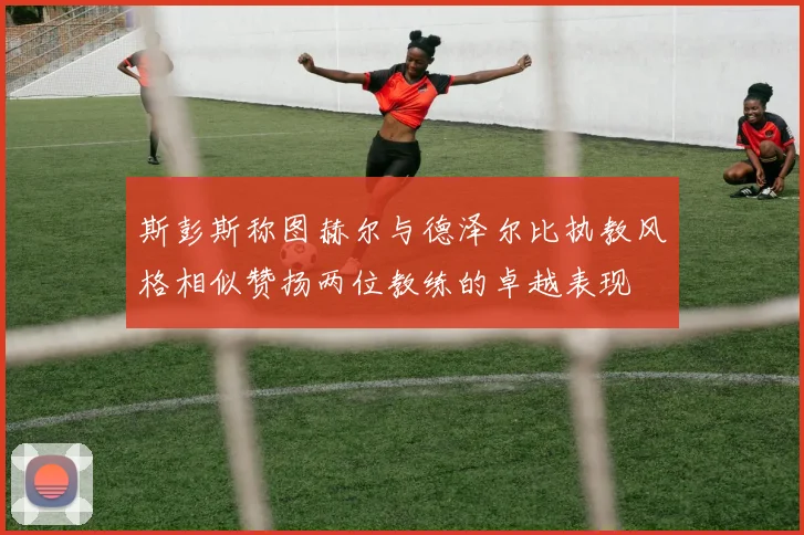 斯彭斯称图赫尔与德泽尔比执教风格相似赞扬两位教练的卓越表现