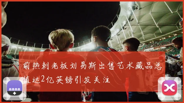 前热刺老板刘易斯出售艺术藏品总值达2亿英镑引发关注