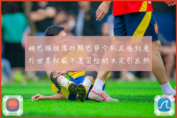 姆巴佩缺席对阵巴萨令队友感到意外世界杯前不愿冒险的决定引发热议