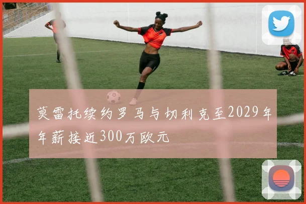 莫雷托续约罗马与切利克至2029年年薪接近300万欧元